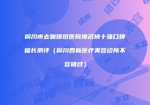 铜川市去咖啡斑医院排名榜十强口碑擅长测评（铜川四新医疗美容诊所不容错过）