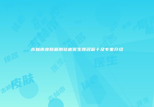 吉林市皮肤磨削祛疤医生排名前十及专家介绍
