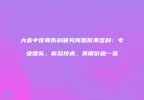 大连中医骨伤科研究所整形美容科：专业团队、前沿技术，美丽价格一览