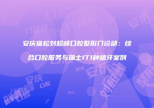 安庆宿松刘超峰口腔整形门诊部：综合口腔服务与瑞士ITI种植牙案例