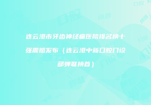 连云港市牙齿神经痛医院排名榜十强震撼发布（连云港中新口腔门诊部蝉联榜首）