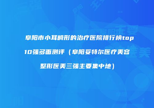 阜阳市小耳畸形的治疗医院排行榜top10强多面测评（阜阳妥特尔医疗美容整形医美三强主要集中地）