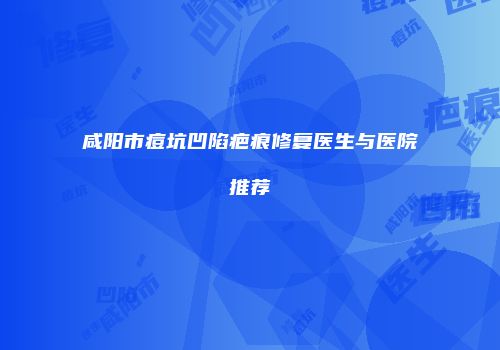 咸阳市痘坑凹陷疤痕修复医生与医院推荐