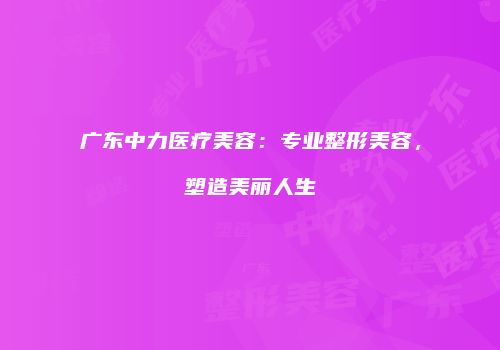 广东中力医疗美容：专业整形美容，塑造美丽人生