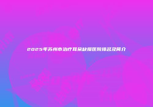 2025年苏州市治疗耳朵缺损医院排名及简介