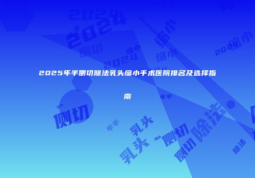 2025年半侧切除法乳头缩小手术医院排名及选择指南