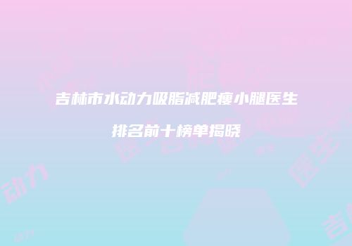 吉林市水动力吸脂减肥瘦小腿医生排名前十榜单揭晓