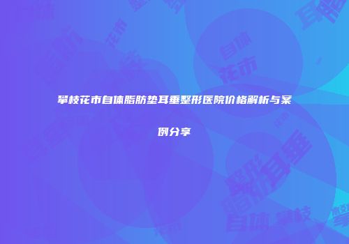攀枝花市自体脂肪垫耳垂整形医院价格解析与案例分享