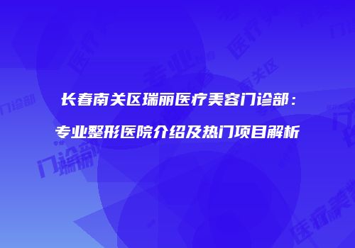 长春南关区瑞丽医疗美容门诊部：专业整形医院介绍及热门项目解析