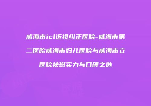 威海市icl近视纠正医院-威海市第二医院威海市妇儿医院与威海市立医院祛斑实力与口碑之选