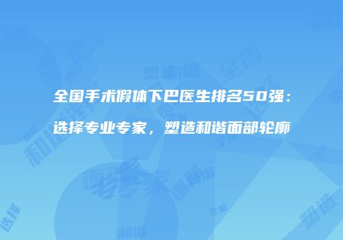 全国手术假体下巴医生排名50强：选择专业专家，塑造和谐面部轮廓