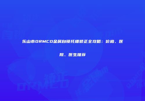 乐山市ORMCO金属自锁托槽矫正全攻略：价格、医院、医生推荐