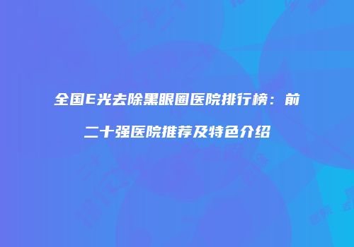 全国E光去除黑眼圈医院排行榜：前二十强医院推荐及特色介绍
