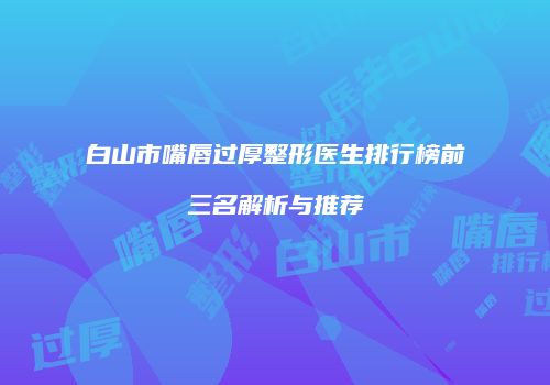 白山市嘴唇过厚整形医生排行榜前三名解析与推荐