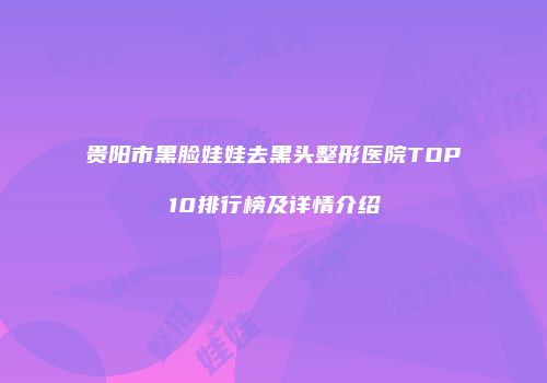 贵阳市黑脸娃娃去黑头整形医院TOP10排行榜及详情介绍