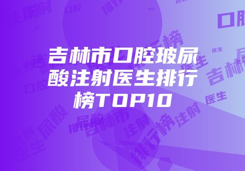 吉林市口腔玻尿酸注射医生排行榜TOP10