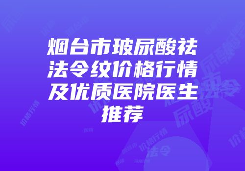 烟台市玻尿酸祛法令纹价格行情及优质医院医生推荐