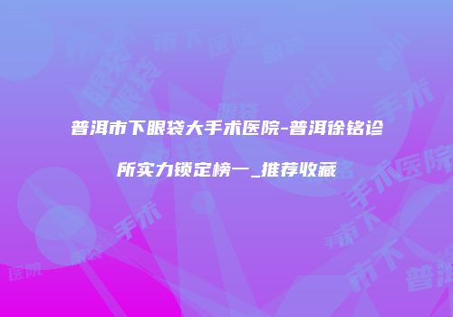 普洱市下眼袋大手术医院-普洱徐铭诊所实力锁定榜一_推荐收藏