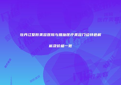 牡丹江整形美容医院与雅施医疗美容门诊特色解析及价格一览