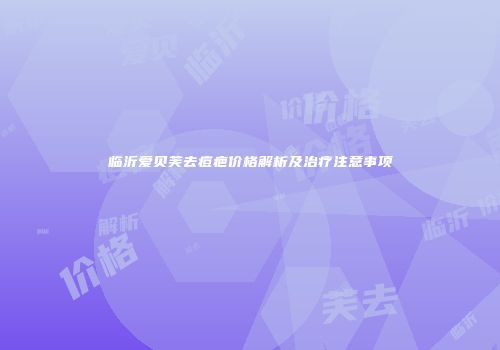 临沂爱贝芙去痘疤价格解析及治疗注意事项