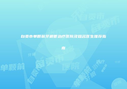 自贡市单颗前牙根管治疗医院及知名医生推荐指南