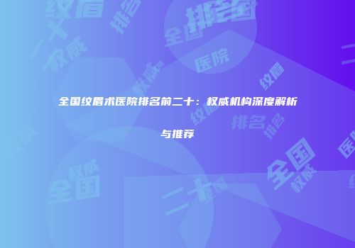 全国纹眉术医院排名前二十：权威机构深度解析与推荐