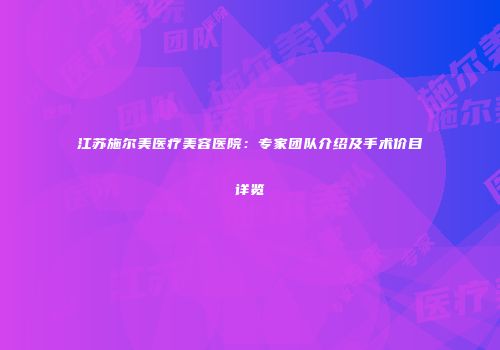 江苏施尔美医疗美容医院：专家团队介绍及手术价目详览