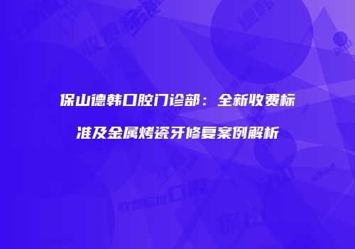 保山德韩口腔门诊部：全新收费标准及金属烤瓷牙修复案例解析