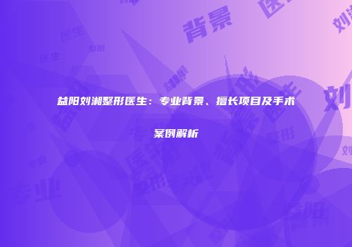 益阳刘湘整形医生：专业背景、擅长项目及手术案例解析