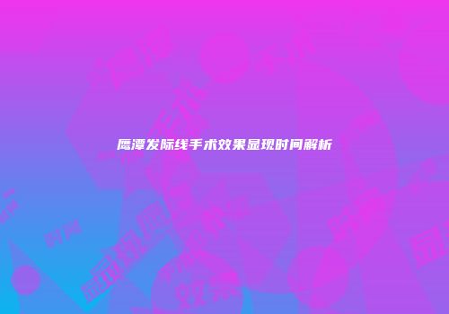 鹰潭发际线手术效果显现时间解析