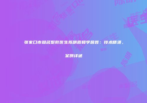 张家口市知名整形医生陈明霞和李詹哲：技术精湛，案例详述