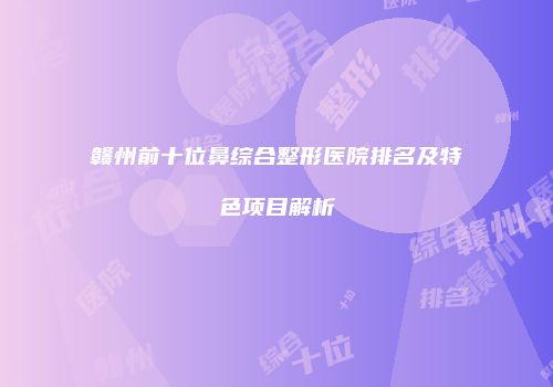 赣州前十位鼻综合整形医院排名及特色项目解析