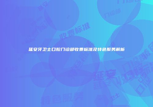 延安牙卫士口腔门诊部收费标准及特色服务解析