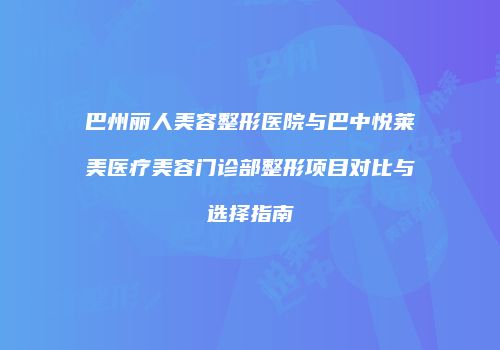 巴州丽人美容整形医院与巴中悦莱美医疗美容门诊部整形项目对比与选择指南