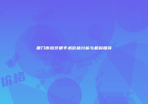 厦门市扣牙根手术价格分析与机构推荐