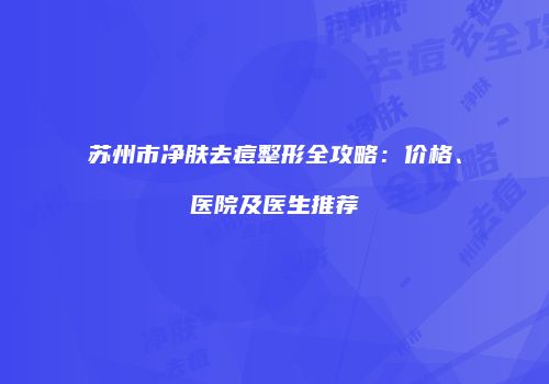 苏州市净肤去痘整形全攻略：价格、医院及医生推荐