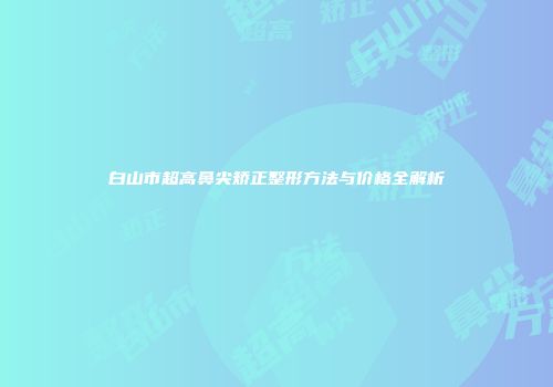 白山市超高鼻尖矫正整形方法与价格全解析
