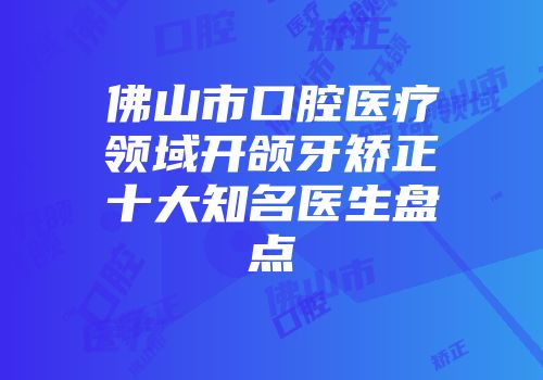 佛山市口腔医疗领域开颌牙矫正十大知名医生盘点