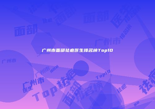 广州市面部祛疤医生排名榜Top10
