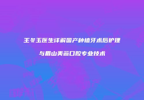 王冬玉医生详解国产种植牙术后护理与眉山美蕊口腔专业技术