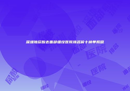 深圳玻尿酸去面部细纹医院排名前十榜单揭晓