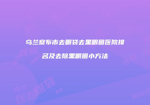 乌兰察布市去眼袋去黑眼圈医院排名及去除黑眼圈小方法
