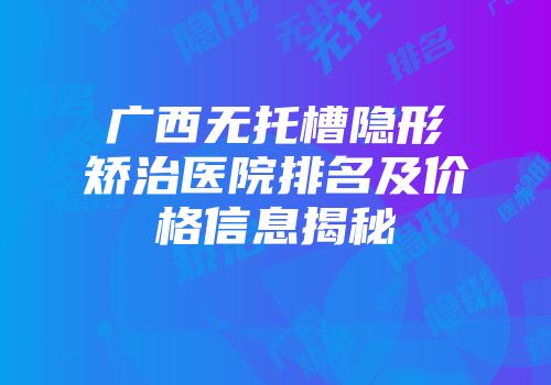 广西无托槽隐形矫治医院排名及价格信息揭秘
