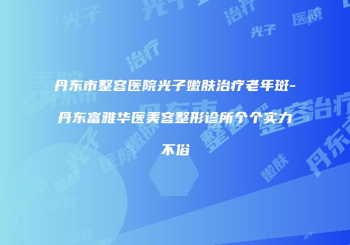 丹东市整容医院光子嫩肤治疗老年斑-丹东富雅华医美容整形诊所个个实力不俗