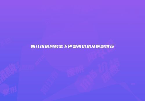 阳江市玻尿酸丰下巴整形价格及医院推荐