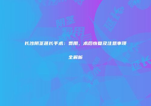 长沙阴茎延长手术：费用、术后恢复及注意事项全解析