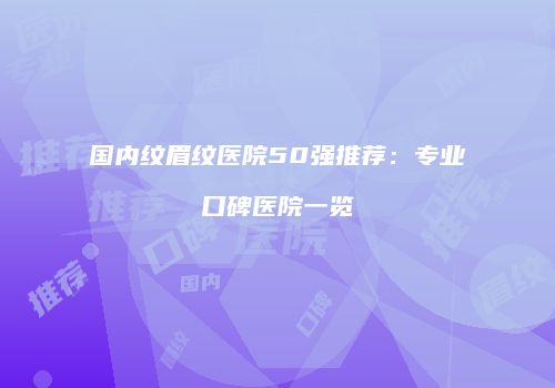 国内纹眉纹医院50强推荐：专业口碑医院一览