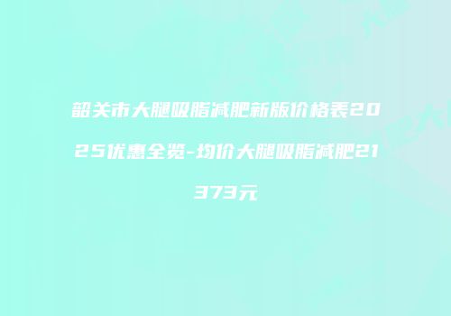 韶关市大腿吸脂减肥新版价格表2025优惠全览-均价大腿吸脂减肥21373元