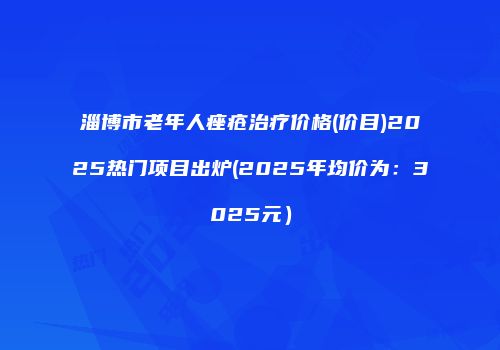 淄博市老年人痤疮治疗价格(价目)2025热门项目出炉(2025年均价为：3025元）