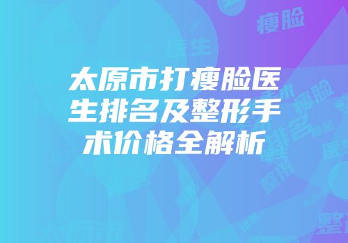太原市打瘦脸医生排名及整形手术价格全解析